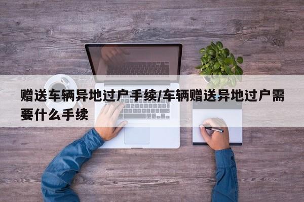 赠送车辆异地过户手续/车辆赠送异地过户需要什么手续