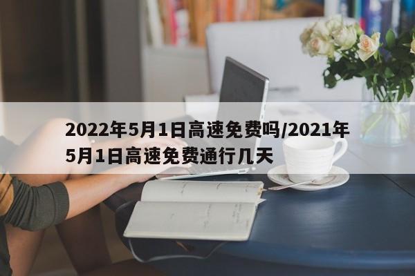 2022年5月1日高速免费吗/2021年5月1日高速免费通行几天