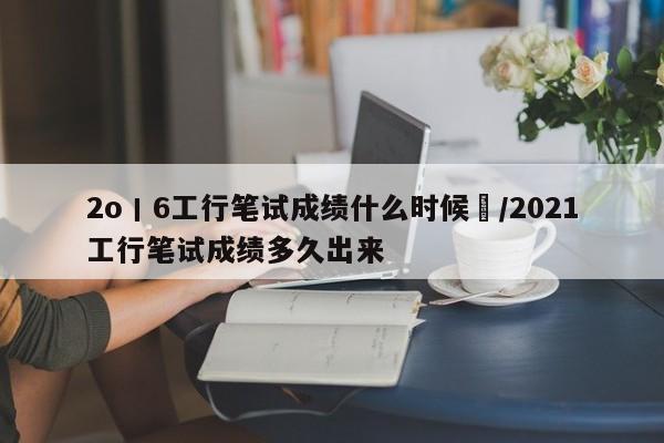 2o丨6工行笔试成绩什么时候岀/2021工行笔试成绩多久出来