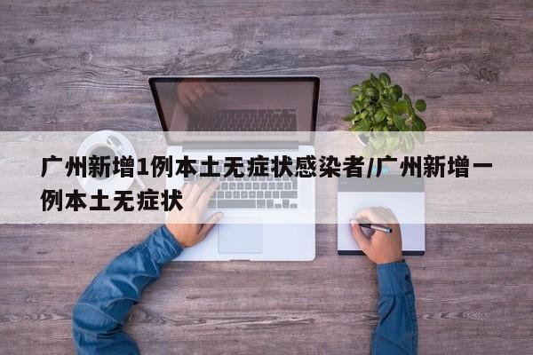 广州新增1例本土无症状感染者/广州新增一例本土无症状